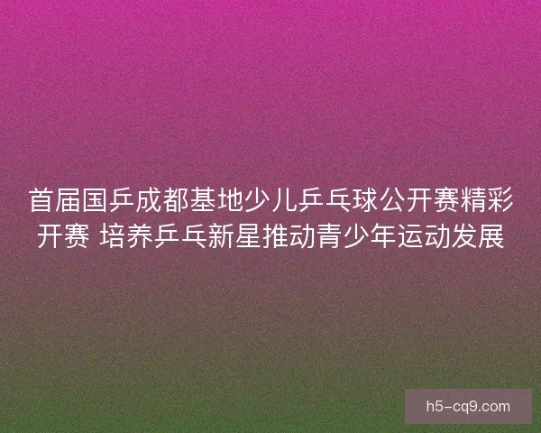 首届国乒成都基地少儿乒乓球公开赛精彩开赛 培养乒乓新星推动青少年运动发展